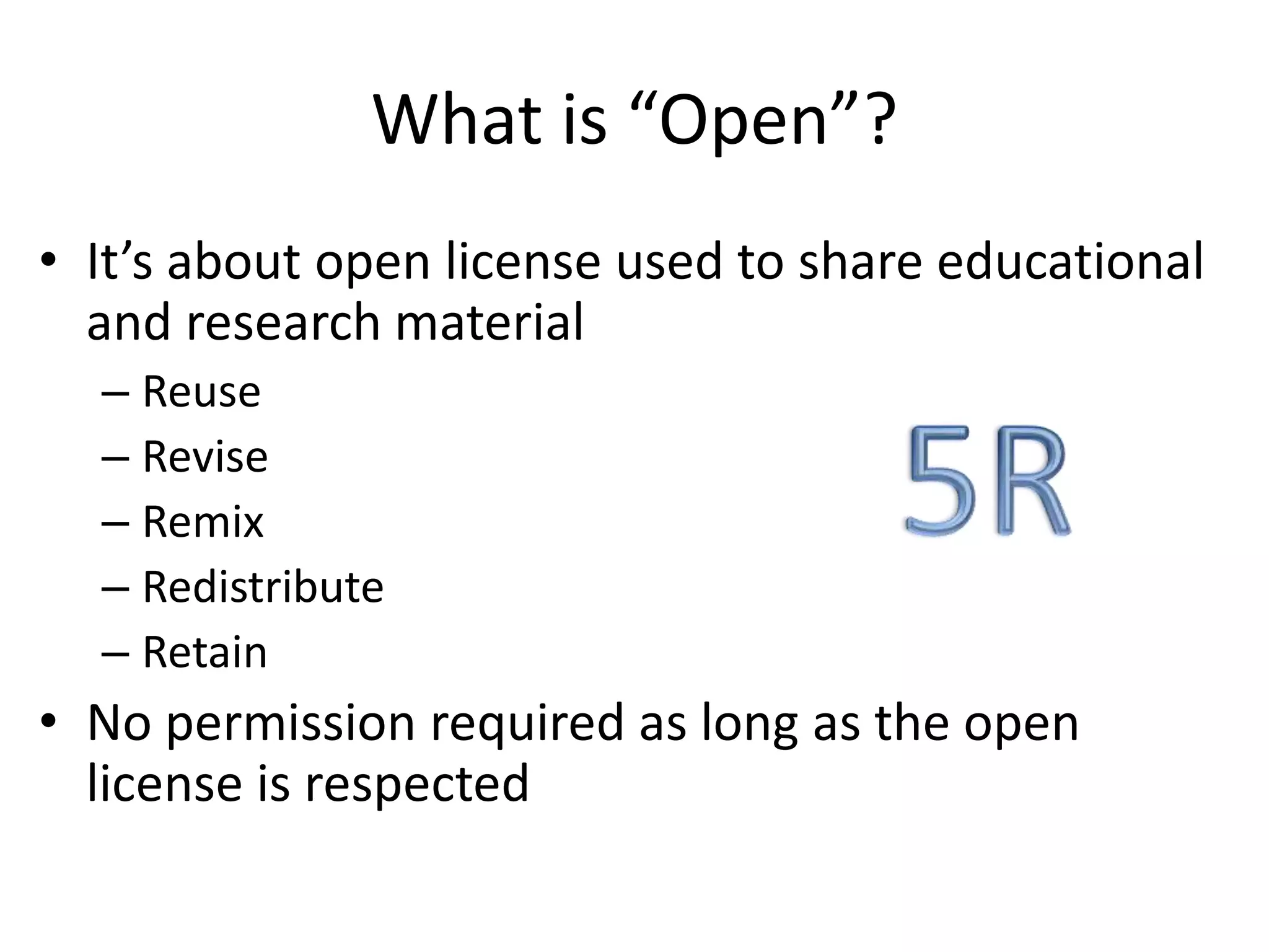 What is “Open”? 
• It’s about open license used to share educational 
and research material 
– Reuse 
– Revise 
– Remix 
– Redistribute 
– Retain 
• No permission required as long as the open 
license is respected 
 