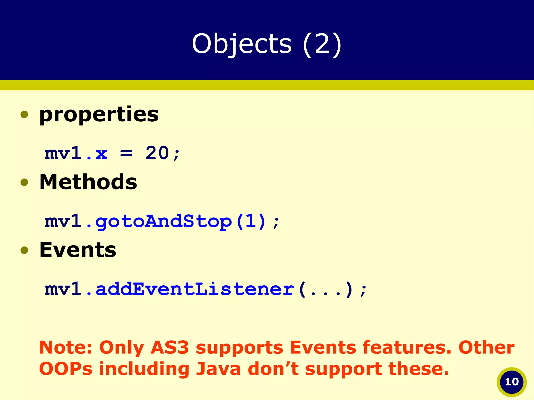 Objects (2) properties mv1 .x  = 20; Methods mv1 .gotoAndStop(1) ; Events   mv1 .addEventListener (...); Note: Only AS3 supports Events features. Other OOPs including Java don’t support these. 