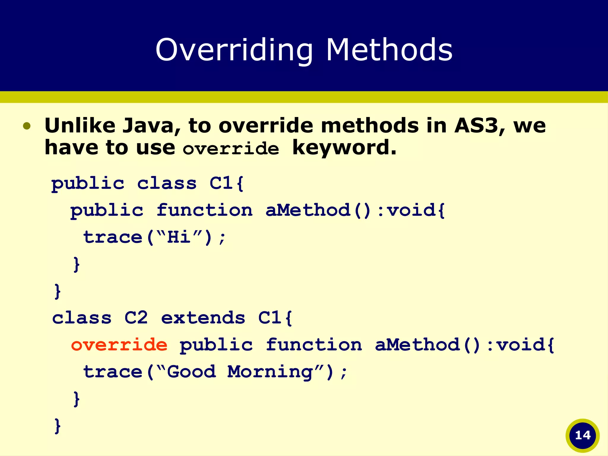 Overriding Methods Unlike Java, to override methods in AS3, we have to use  override  keyword. public class C1{ public function aMethod():void{ trace(“Hi”); } } class C2 extends C1{ override  public function aMethod():void{ trace(“Good Morning”); } } 