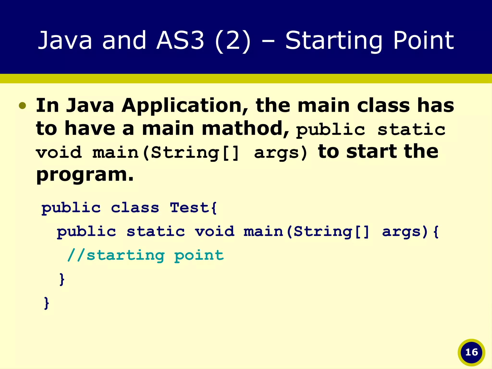Java and AS3 (2) – Starting Point In Java Application, the main class has to have a main mathod,  public static void main(String[] args)  to start the program. public class Test{ public static void main(String[] args){ //starting point } } 