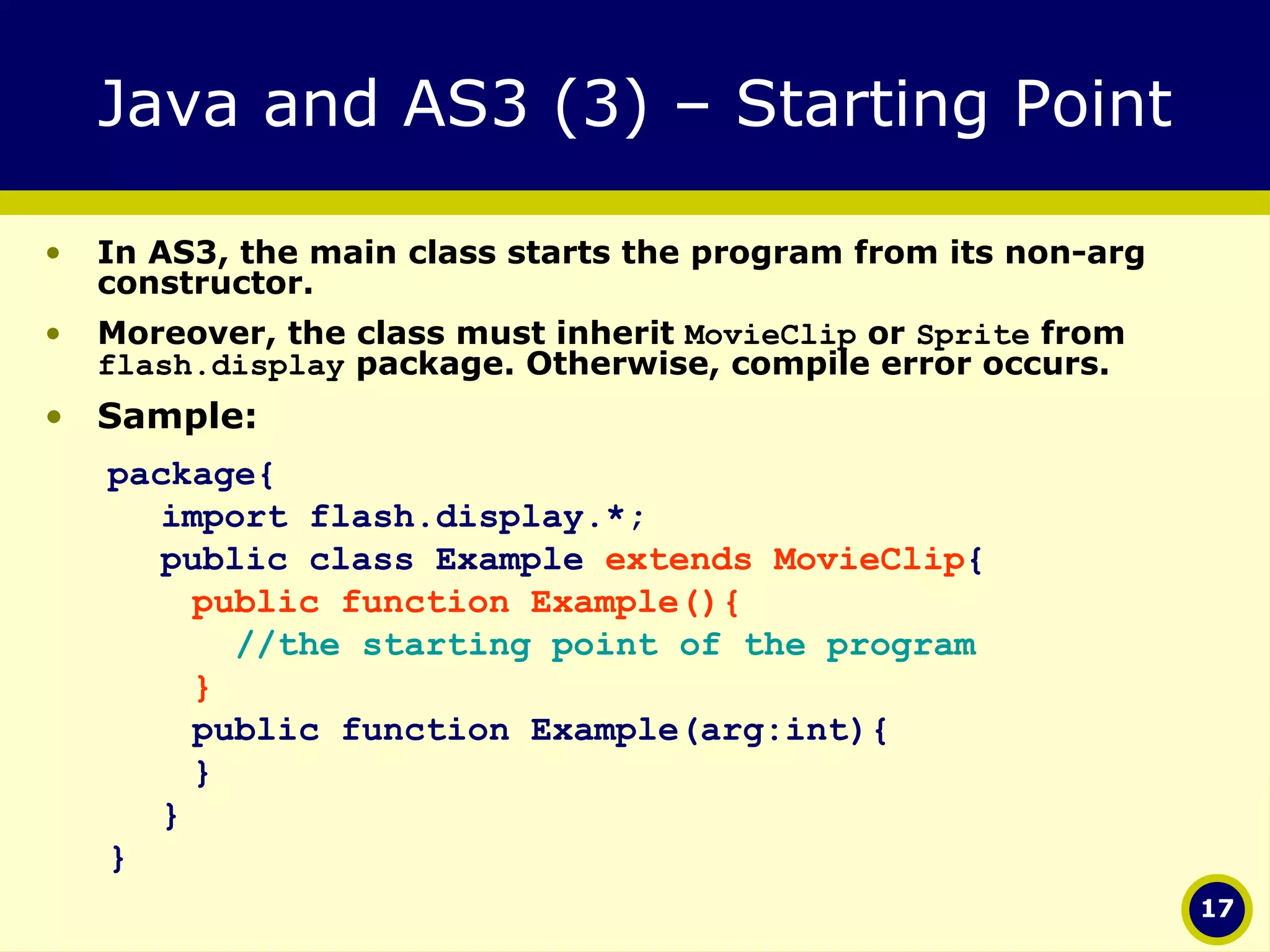Java and AS3 (3) – Starting Point In AS3, the main class starts the program from its non-arg constructor. Moreover, the class must inherit  MovieClip  or  Sprite  from  flash.display  package. Otherwise, compile error occurs. Sample: package{ import flash.display.*; public class Example  extends MovieClip {   public function Example(){   //the starting point of the program   }   public function Example(arg:int){   } } } 