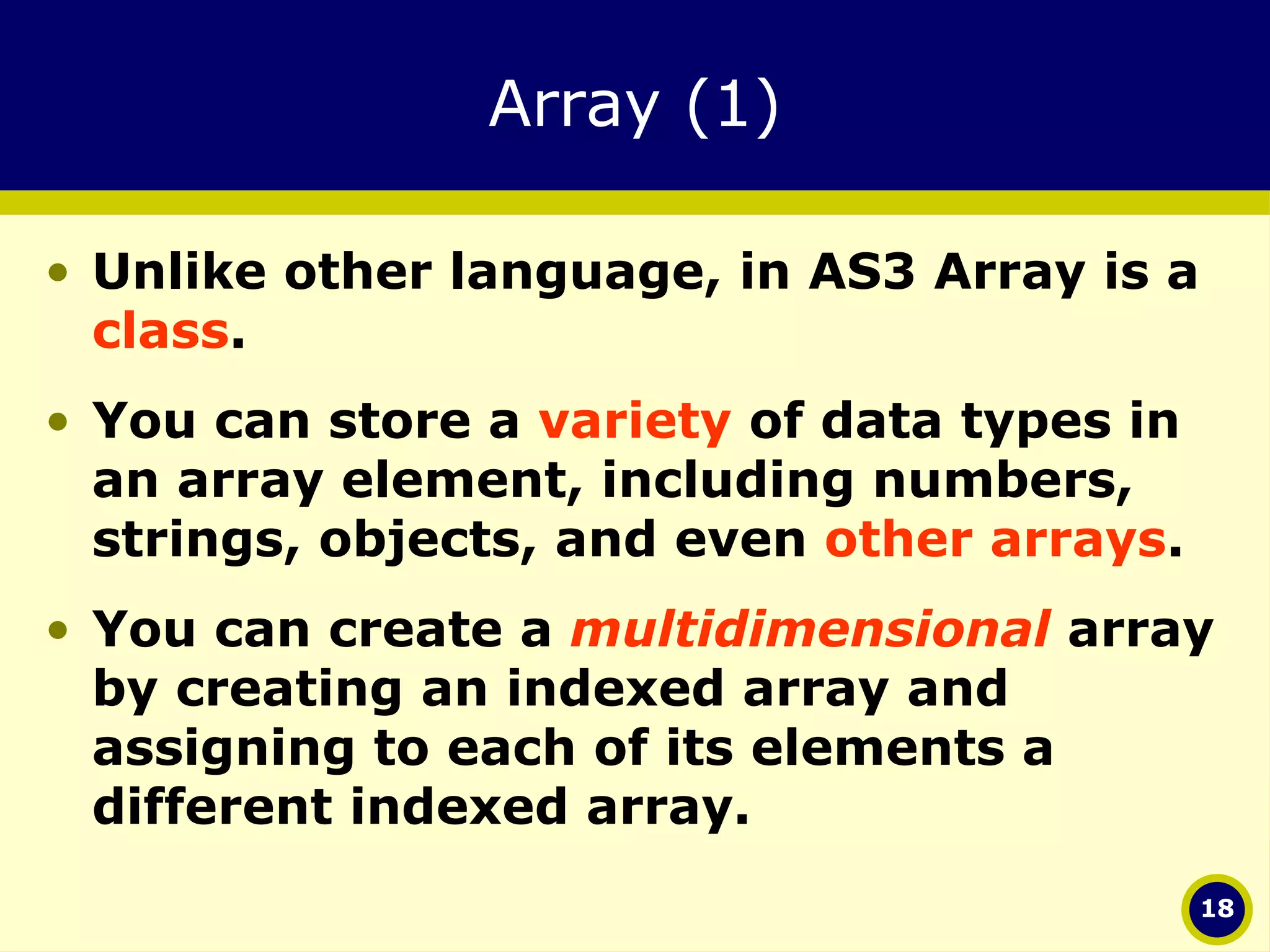Array (1) Unlike other language, in AS3 Array is a  class .  You can store a  variety  of data types in an array element, including numbers, strings, objects, and even  other arrays .  You can create a  multidimensional  array by creating an indexed array and assigning to each of its elements a different indexed array. 
