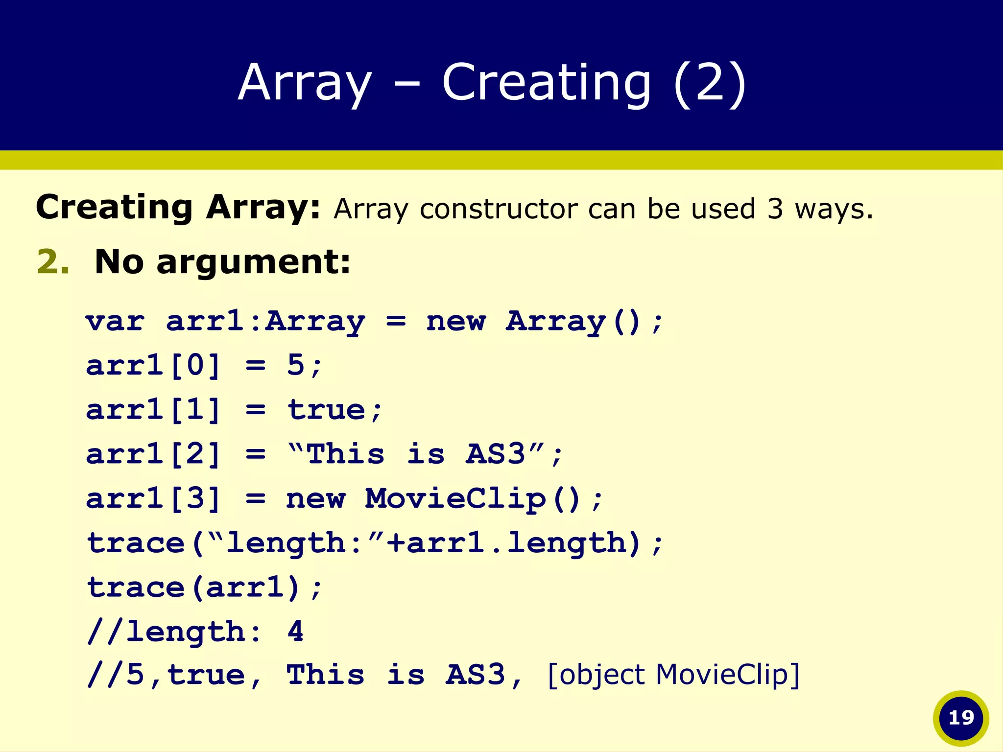 Array – Creating (2)  Creating Array:  Array constructor can be used 3 ways. No argument: var arr1:Array = new Array(); arr1[0] = 5; arr1[1] = true; arr1[2] = “This is AS3”; arr1[3] = new MovieClip(); trace(“length:”+arr1.length); trace(arr1); //length: 4 //5,true, This is AS3,  [object MovieClip] 