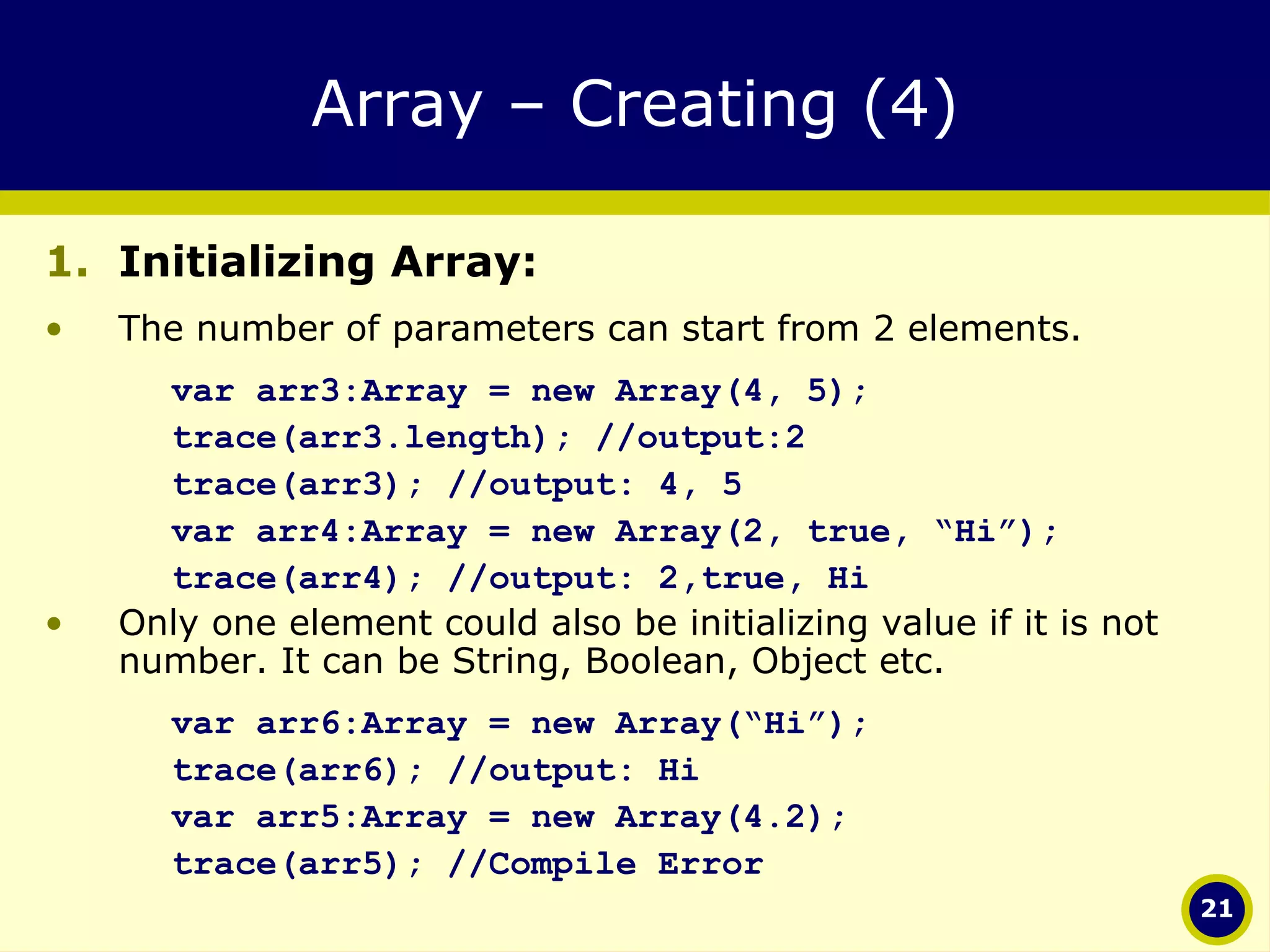 Array – Creating (4) Initializing Array:  The number of parameters can start from 2 elements.  var arr3:Array = new Array(4, 5); trace(arr3.length); //output:2 trace(arr3); //output: 4, 5 var arr4:Array = new Array(2, true, “Hi”); trace(arr4); //output: 2,true, Hi Only one element could also be initializing value if it is not number. It can be String, Boolean, Object etc. var arr6:Array = new Array(“Hi”); trace(arr6); //output: Hi var arr5:Array = new Array(4.2); trace(arr5); //Compile Error 