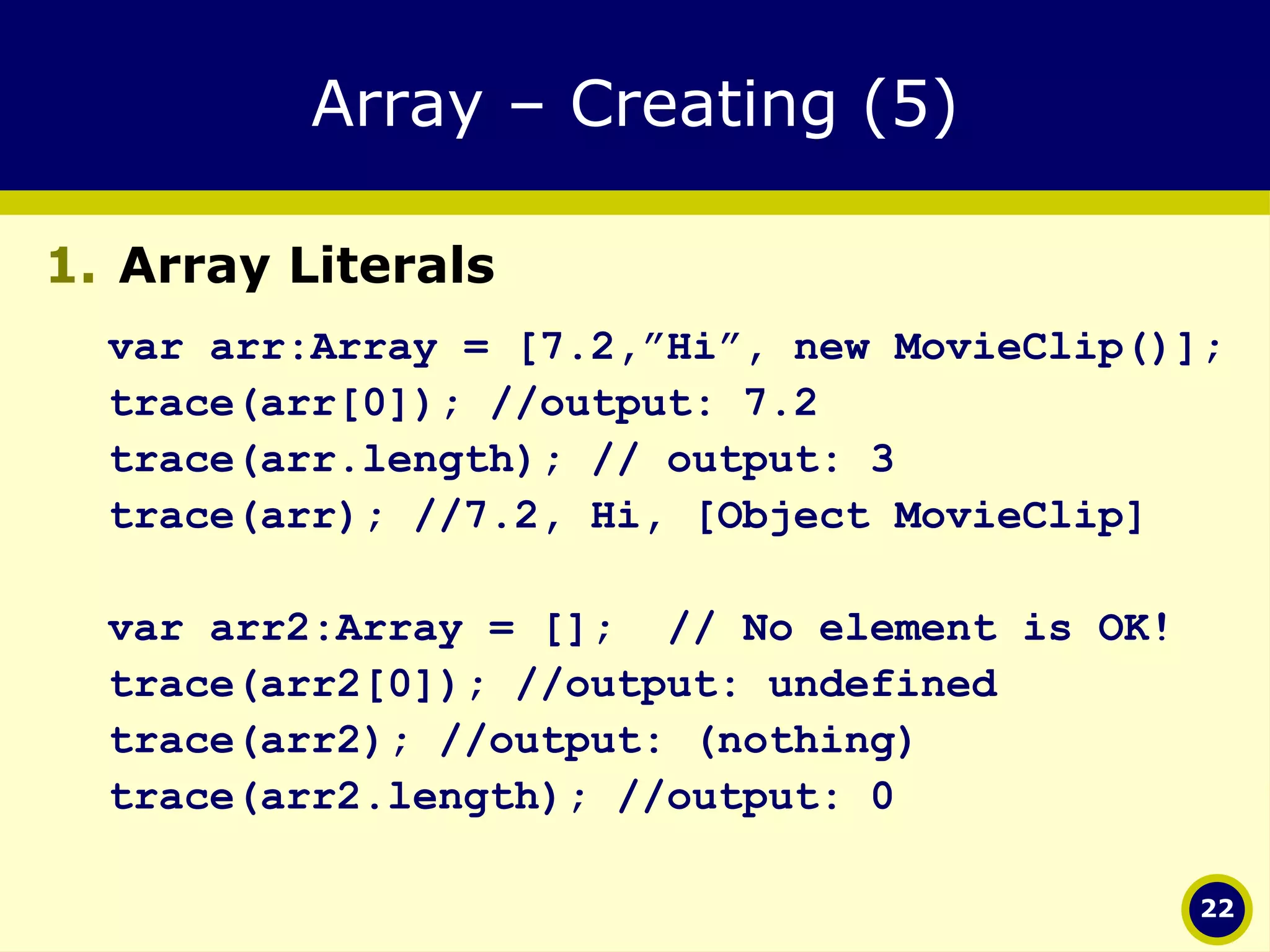 Array – Creating (5) Array Literals var arr:Array = [7.2,”Hi”, new MovieClip()]; trace(arr[0]); //output: 7.2 trace(arr.length); // output: 3 trace(arr); //7.2, Hi, [Object MovieClip] var arr2:Array = [];  // No element is OK! trace(arr2[0]); //output: undefined trace(arr2); //output: (nothing) trace(arr2.length); //output: 0 