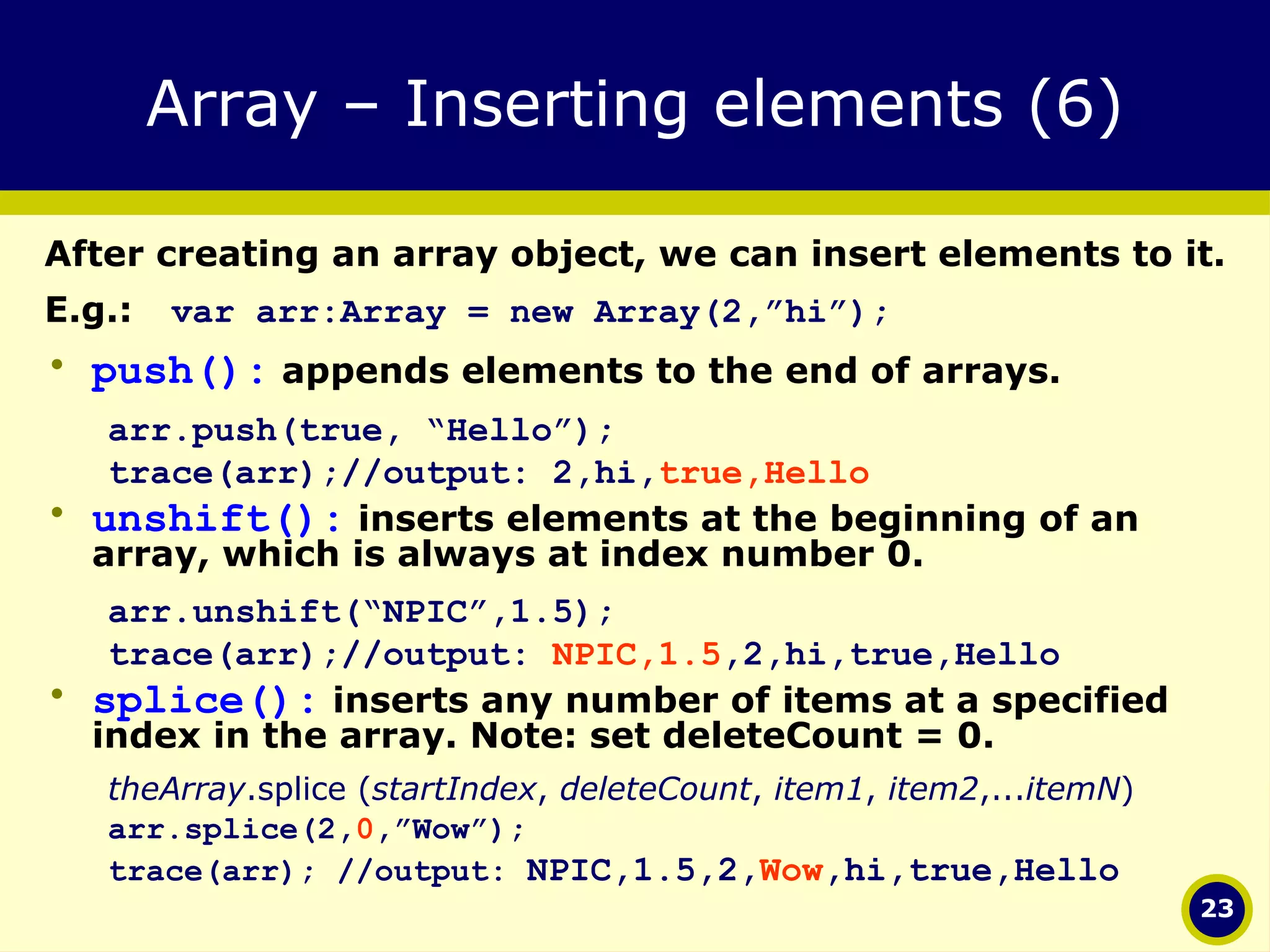 Array – Inserting elements (6) After creating an array object, we can insert elements to it.  E.g.: var arr:Array = new Array(2,”hi”); push():  appends elements to the end of arrays. arr.push(true, “Hello”); trace(arr);//output: 2,hi, true,Hello unshift():  inserts elements at the beginning of an array, which is always at index number 0. arr.unshift(“NPIC”,1.5); trace(arr);//output:  NPIC,1.5 ,2,hi,true,Hello splice():  inserts any number of items at a specified index in the array. Note: set deleteCount = 0.  theArray .splice ( startIndex ,  deleteCount ,  item1 ,  item2 ,... itemN ) arr.splice(2, 0 ,”Wow”);  trace(arr); //output:  NPIC,1.5,2, Wow ,hi,true,Hello 