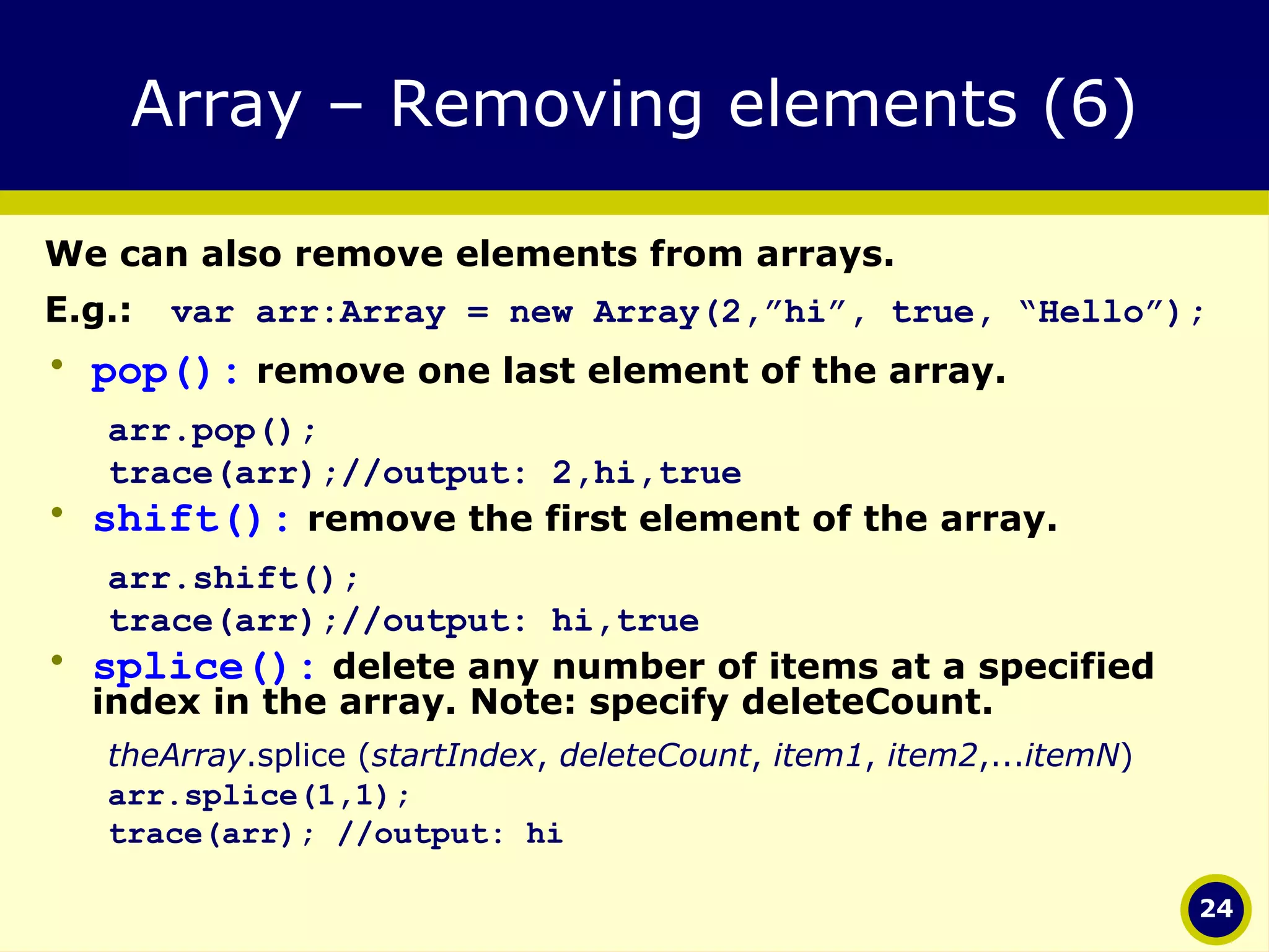Array – Removing elements (6) We can also remove elements from arrays.  E.g.: var arr:Array = new Array(2,”hi”, true, “Hello”); pop():  remove one last element of the array. arr.pop(); trace(arr);//output: 2,hi,true shift():  remove the first element of the array. arr.shift(); trace(arr);//output: hi,true splice():  delete any number of items at a specified index in the array. Note: specify deleteCount.  theArray .splice ( startIndex ,  deleteCount ,  item1 ,  item2 ,... itemN ) arr.splice(1,1);  trace(arr); //output: hi 