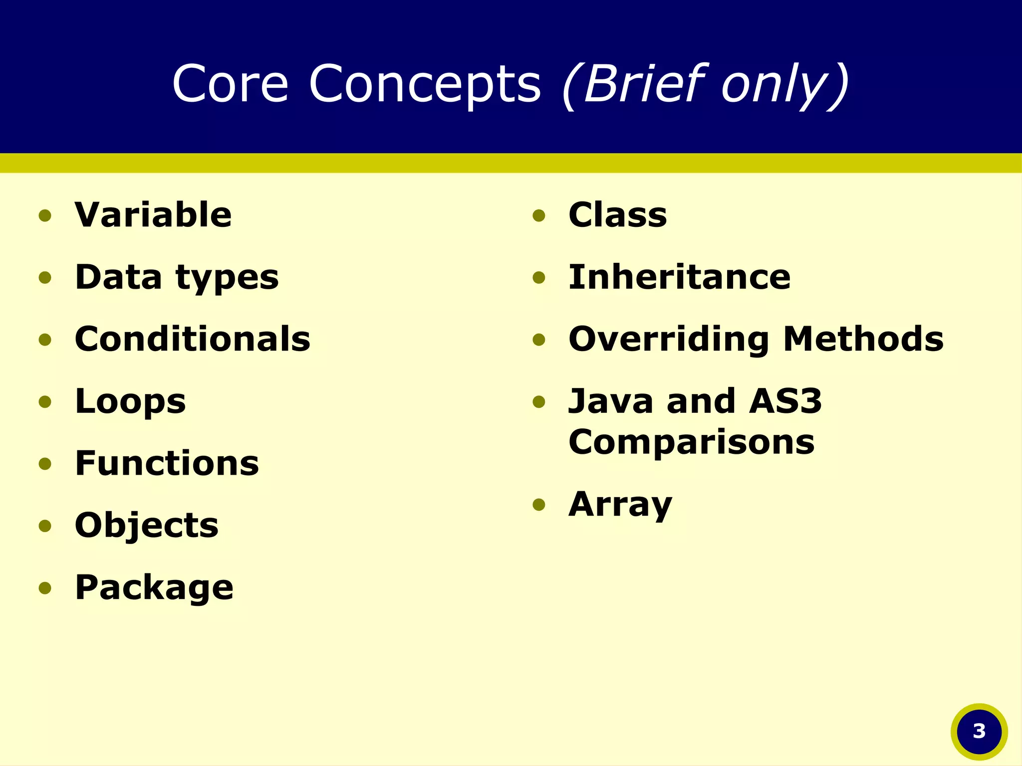 Core Concepts  (Brief only) Variable  Data types Conditionals Loops Functions Objects Package Class Inheritance Overriding Methods Java and AS3 Comparisons Array 