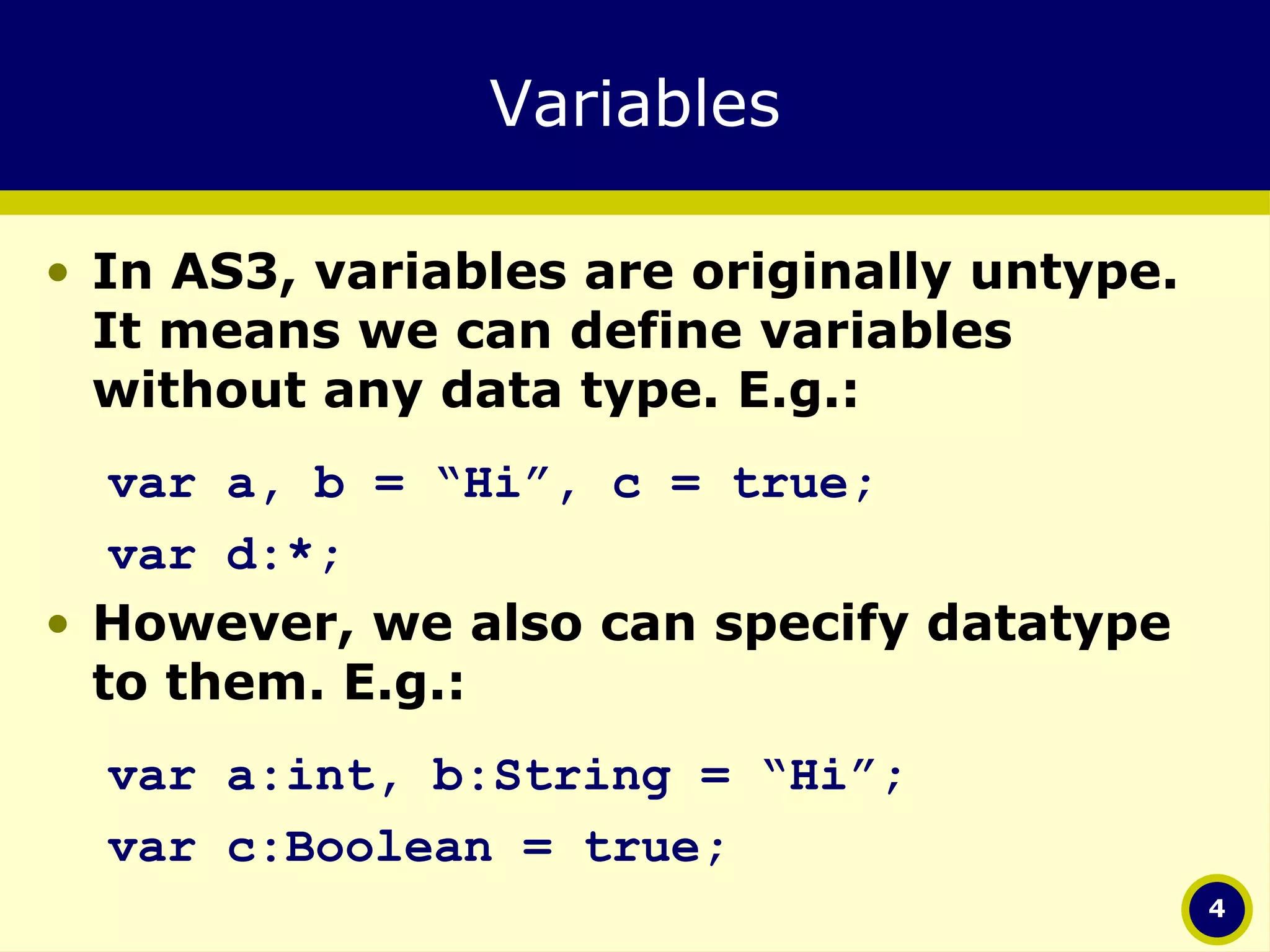 Variables In AS3, variables are originally untype. It means we can define variables without any data type. E.g.: var a, b = “Hi”, c = true; var d:*; However, we also can specify datatype to them. E.g.: var a:int, b:String = “Hi”; var c:Boolean = true; 
