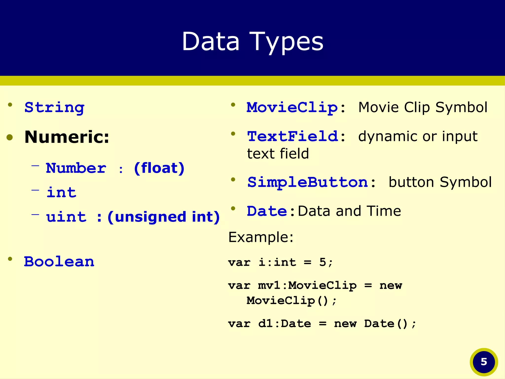 Data Types String Numeric: Number  :   (float) int  uint  : (unsigned int) Boolean MovieClip :  Movie Clip Symbol TextField :  dynamic or input text field SimpleButton :  button Symbol Date : Data and Time Example: var i:int = 5; var mv1:MovieClip = new MovieClip(); var d1:Date = new Date(); 
