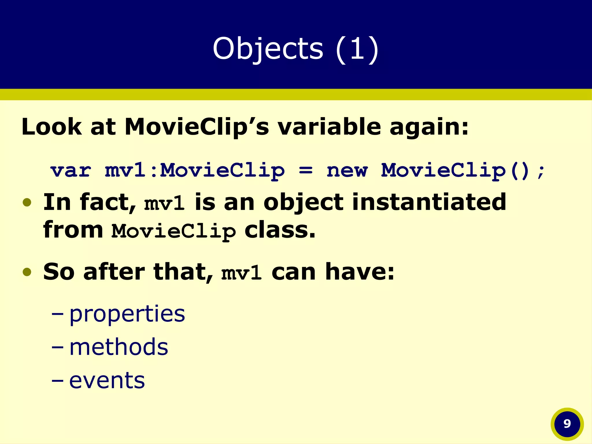 Objects (1) Look at MovieClip’s variable again: var mv1:MovieClip = new MovieClip(); In fact,  mv1  is an object instantiated from  MovieClip  class.  So after that,  mv1  can have: properties methods events 