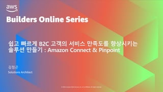 Builders Online Series
© 2020, Amazon Web Services, Inc. or its affiliates. All rights reserved.
쉽고 빠르게 B2C 고객의 서비스 만족도를 향상시키는
솔루션 만들기 : Amazon Connect & Pinpoint
김정곤
Solutions Architect
 