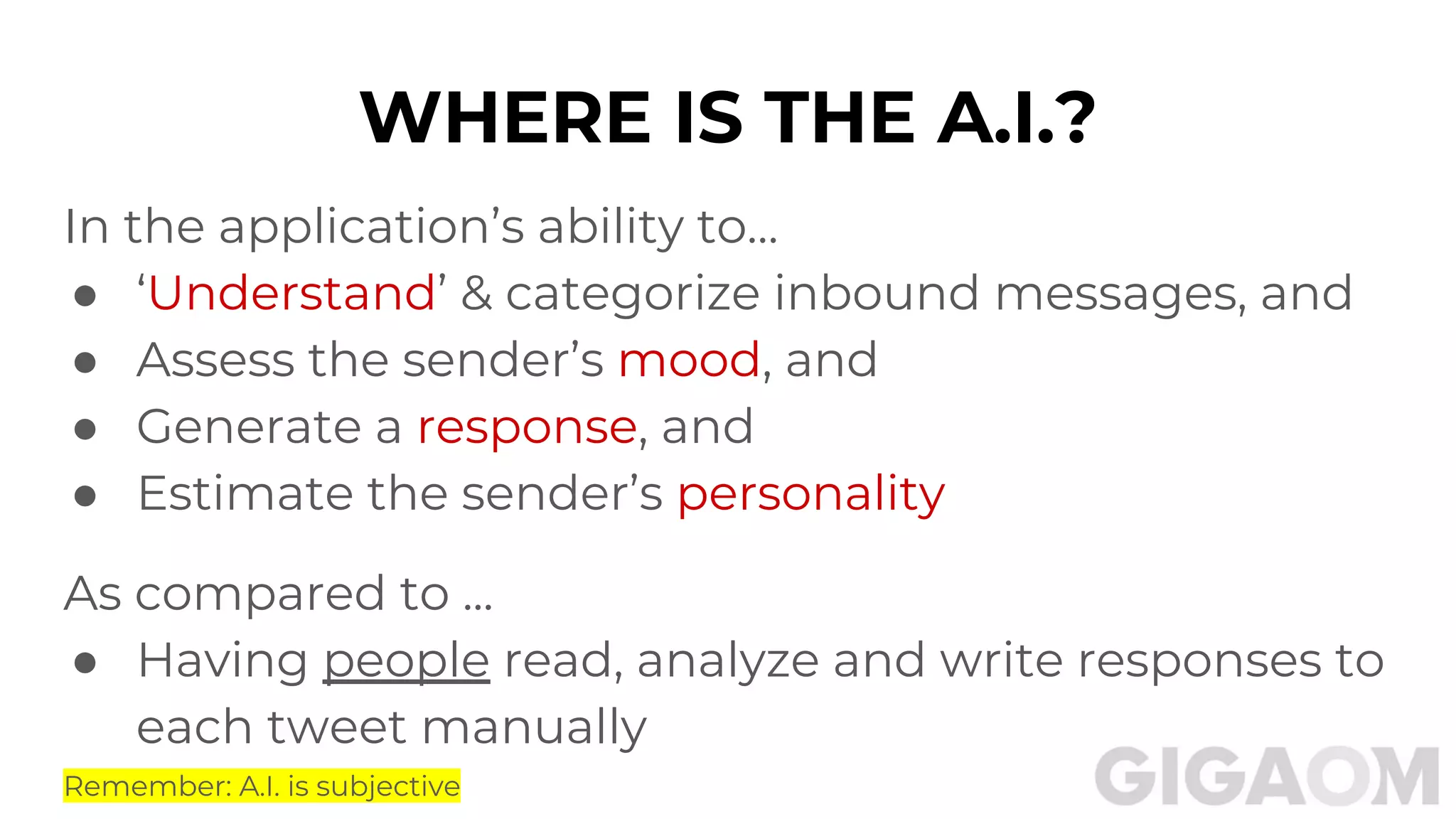 WHERE IS THE A.I.?
In the application’s ability to…
● ‘Understand’ & categorize inbound messages, and
● Assess the sender’s mood, and
● Generate a response, and
● Estimate the sender’s personality
As compared to ...
● Having people read, analyze and write responses to
each tweet manually
Remember: A.I. is subjective
 
