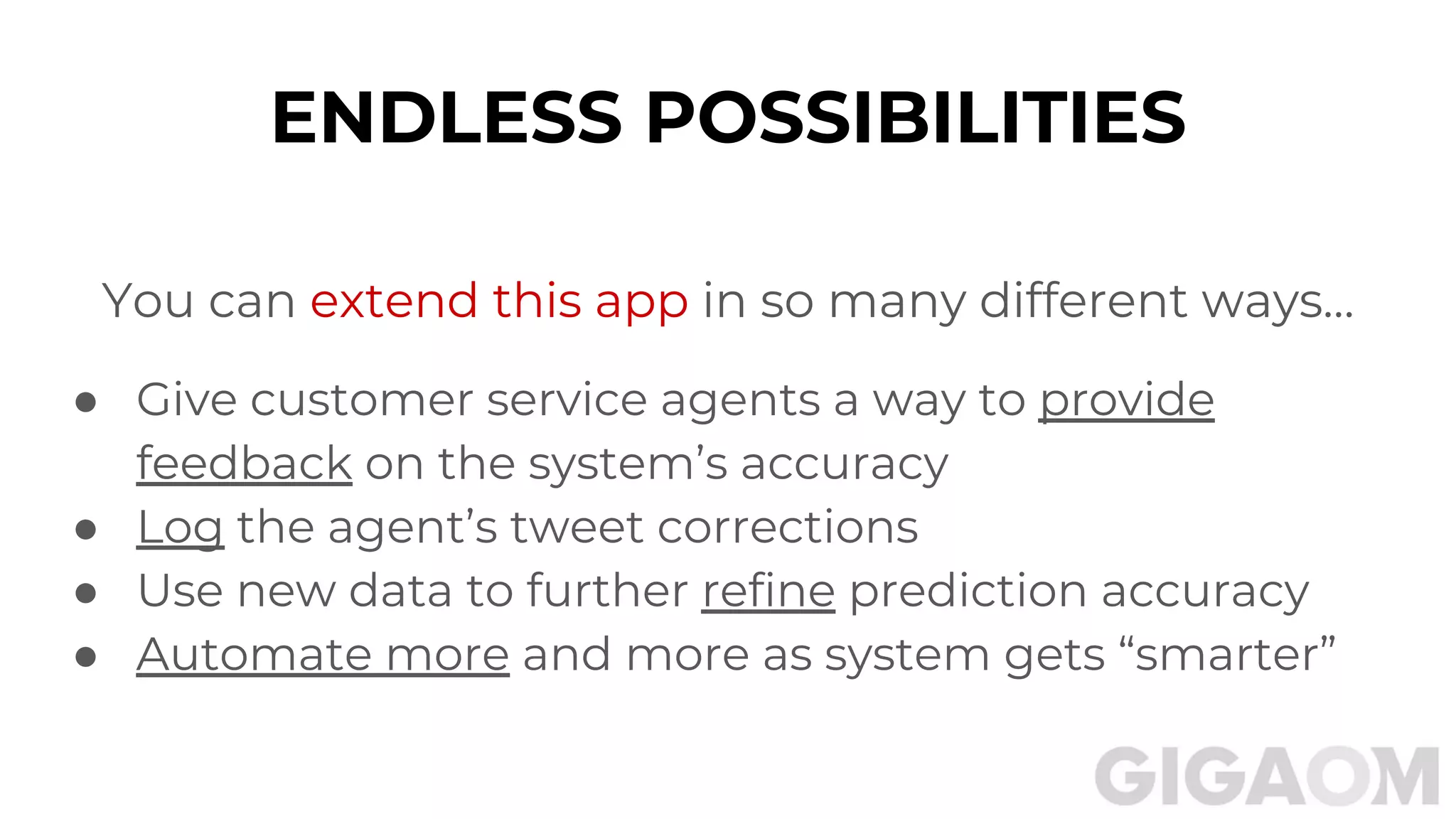 ENDLESS POSSIBILITIES
You can extend this app in so many different ways…
● Give customer service agents a way to provide
feedback on the system’s accuracy
● Log the agent’s tweet corrections
● Use new data to further refine prediction accuracy
● Automate more and more as system gets “smarter”
 