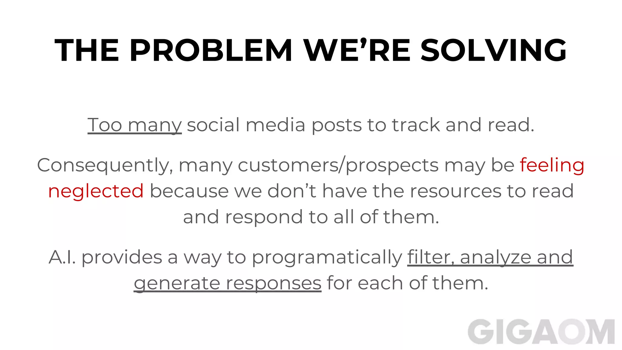 THE PROBLEM WE’RE SOLVING
Too many social media posts to track and read.
Consequently, many customers/prospects may be feeling
neglected because we don’t have the resources to read
and respond to all of them.
A.I. provides a way to programatically filter, analyze and
generate responses for each of them.
 
