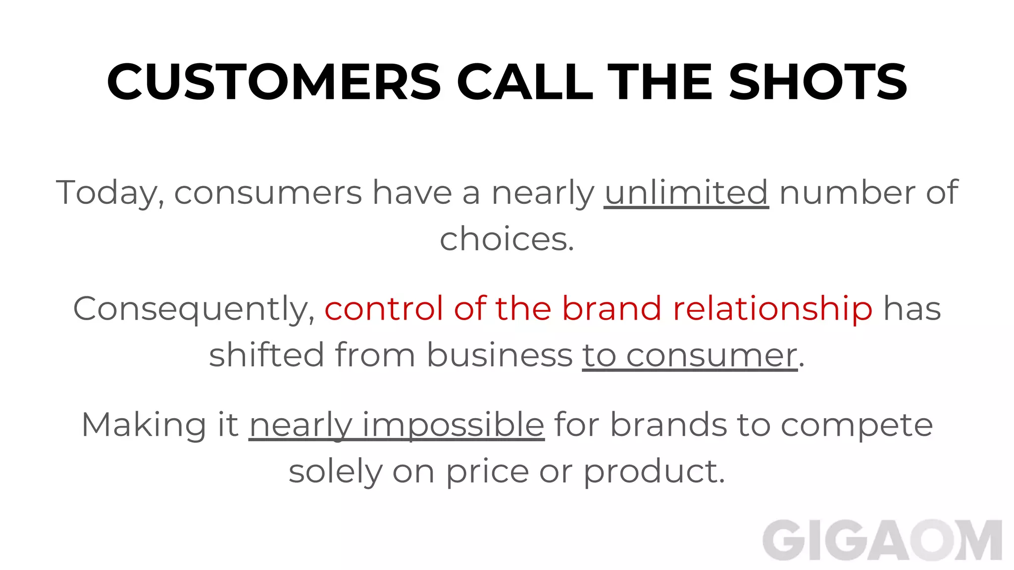 Today, consumers have a nearly unlimited number of
choices.
Consequently, control of the brand relationship has
shifted from business to consumer.
Making it nearly impossible for brands to compete
solely on price or product.
CUSTOMERS CALL THE SHOTS
 