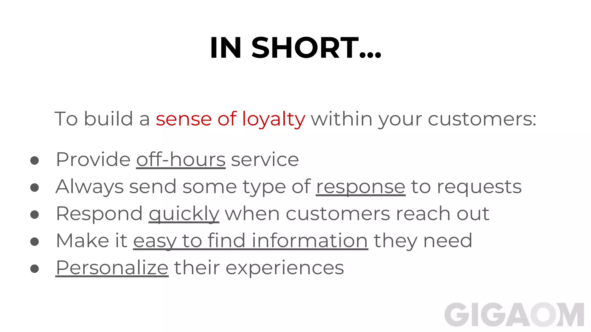 To build a sense of loyalty within your customers:
● Provide off-hours service
● Always send some type of response to requests
● Respond quickly when customers reach out
● Make it easy to find information they need
● Personalize their experiences
IN SHORT...
 