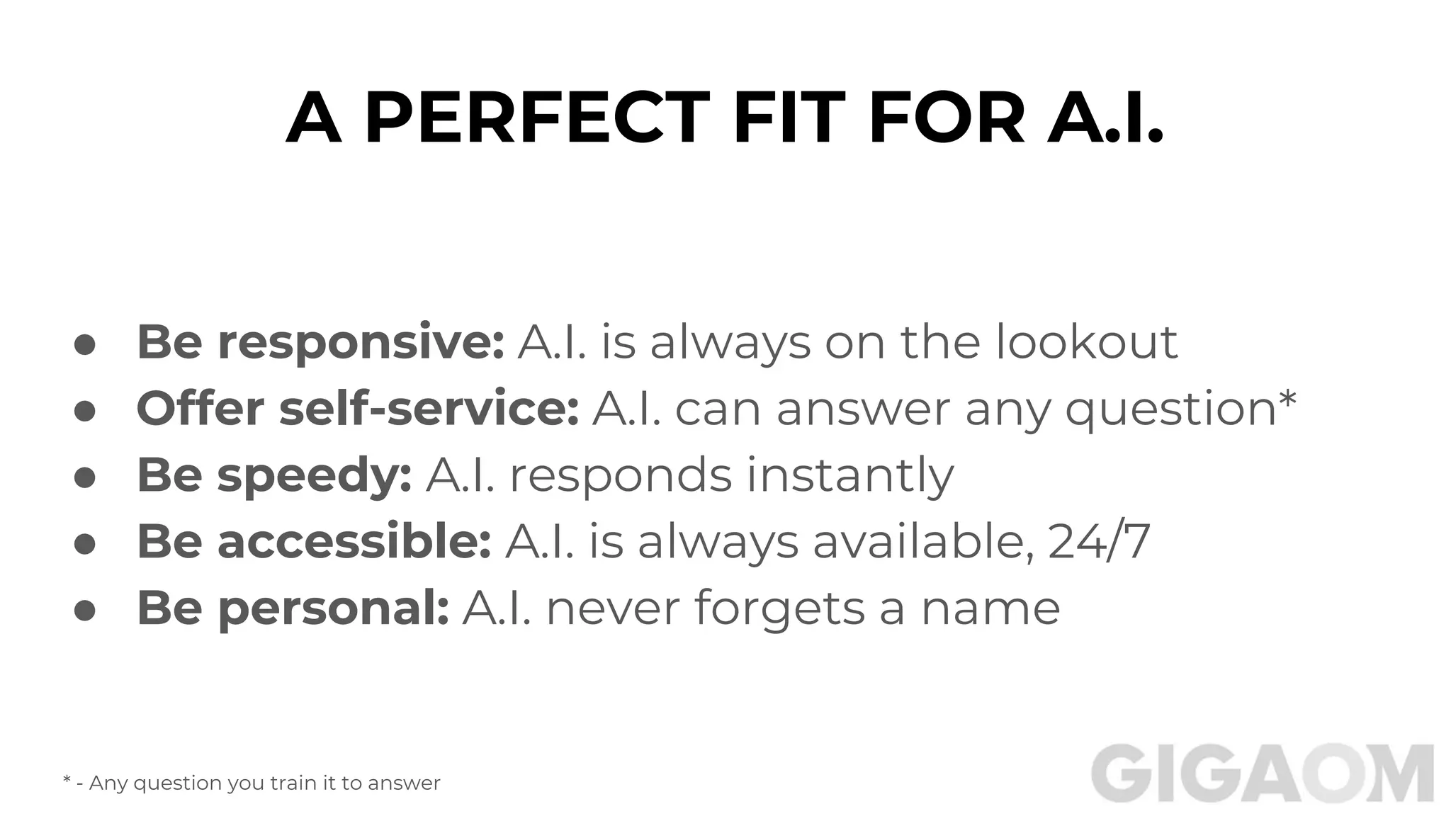 ● Be responsive: A.I. is always on the lookout
● Offer self-service: A.I. can answer any question*
● Be speedy: A.I. responds instantly
● Be accessible: A.I. is always available, 24/7
● Be personal: A.I. never forgets a name
A PERFECT FIT FOR A.I.
* - Any question you train it to answer
 