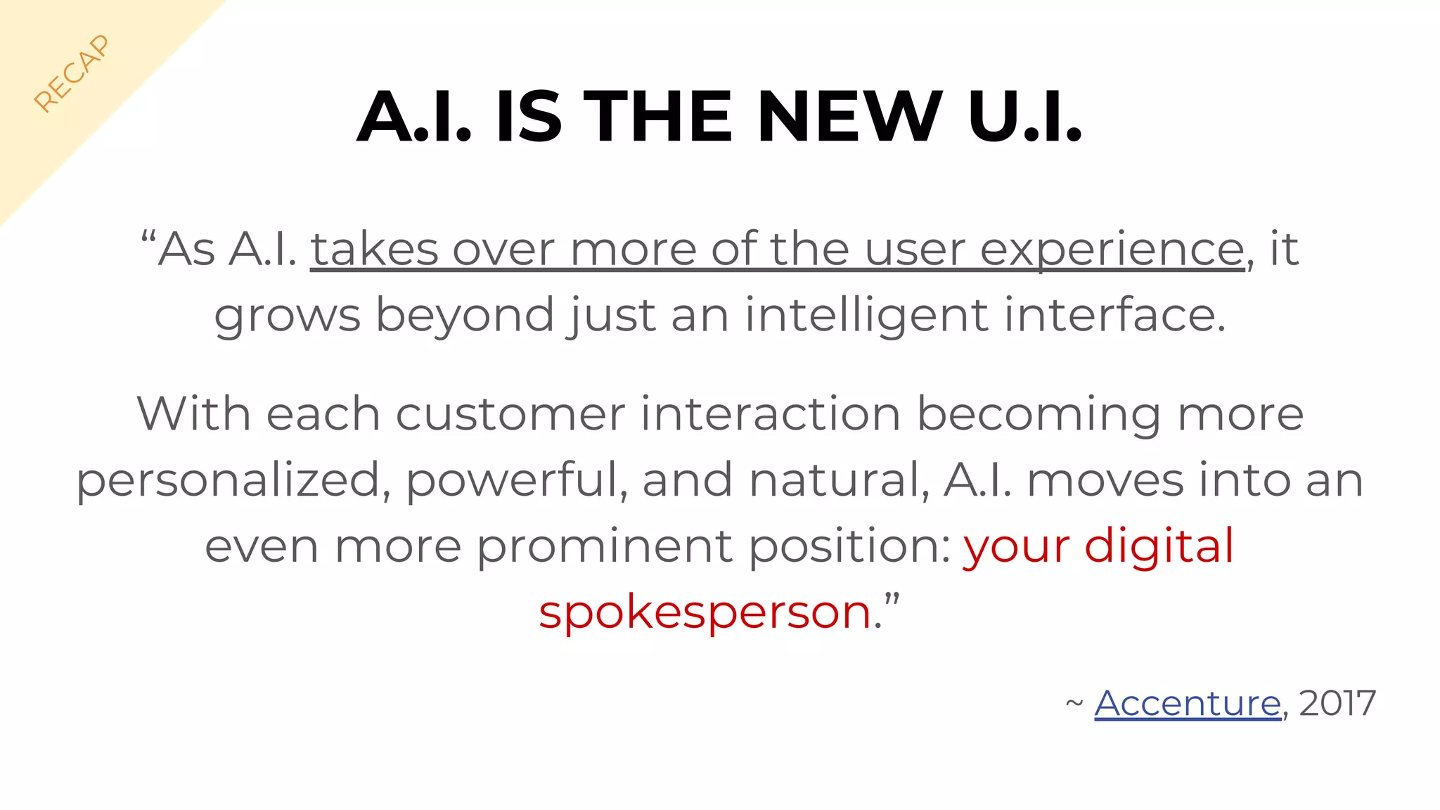 A.I. IS THE NEW U.I.
“As A.I. takes over more of the user experience, it
grows beyond just an intelligent interface.
With each customer interaction becoming more
personalized, powerful, and natural, A.I. moves into an
even more prominent position: your digital
spokesperson.”
~ Accenture, 2017
R
EC
A
P
 