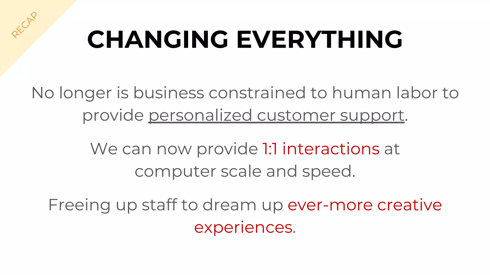 CHANGING EVERYTHING
No longer is business constrained to human labor to
provide personalized customer support.
We can now provide 1:1 interactions at
computer scale and speed.
Freeing up staff to dream up ever-more creative
experiences.
R
EC
A
P
 
