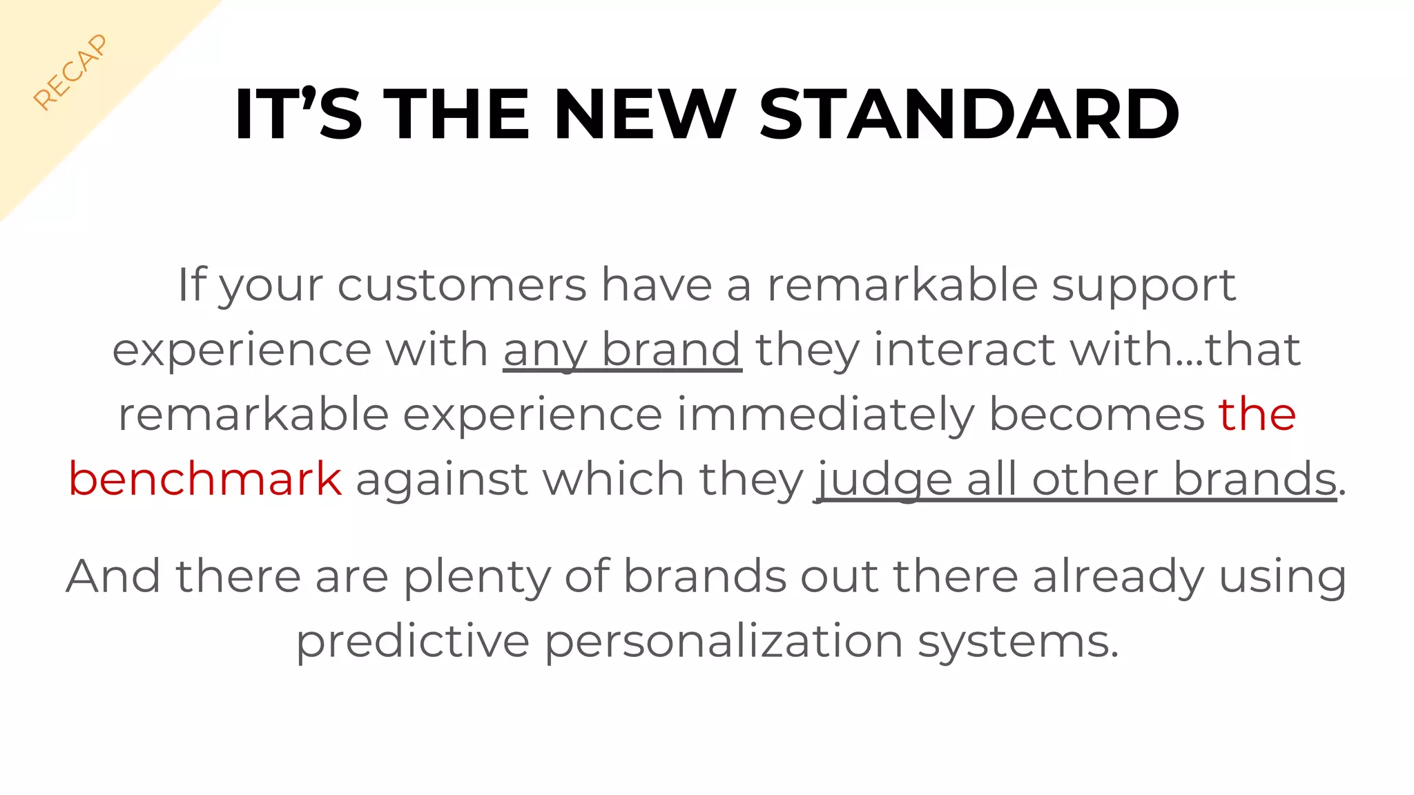 If your customers have a remarkable support
experience with any brand they interact with...that
remarkable experience immediately becomes the
benchmark against which they judge all other brands.
And there are plenty of brands out there already using
predictive personalization systems.
IT’S THE NEW STANDARD
R
EC
A
P
 