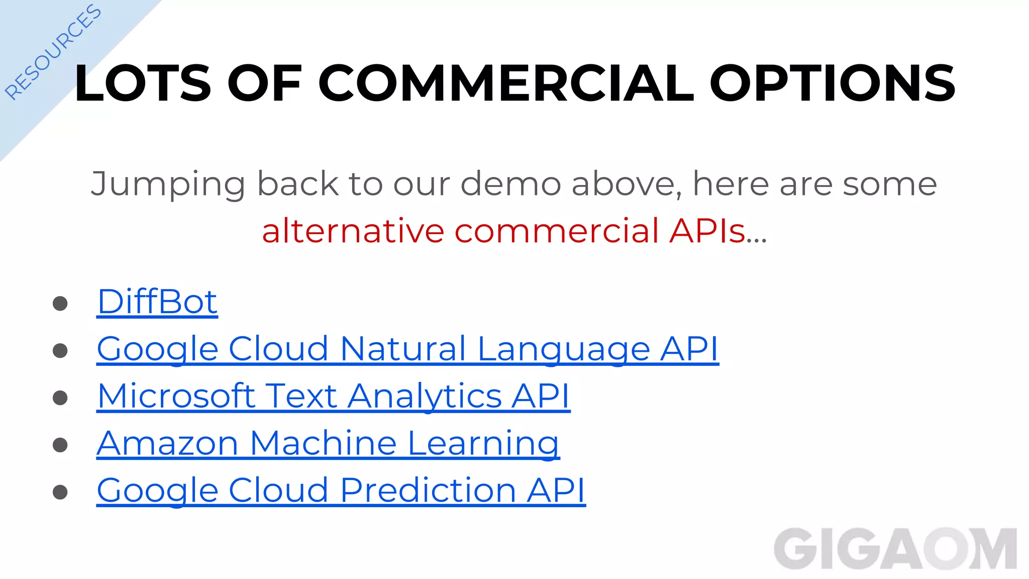 LOTS OF COMMERCIAL OPTIONS
Jumping back to our demo above, here are some
alternative commercial APIs…
● DiffBot
● Google Cloud Natural Language API
● Microsoft Text Analytics API
● Amazon Machine Learning
● Google Cloud Prediction API
R
ESO
U
R
C
ES
 