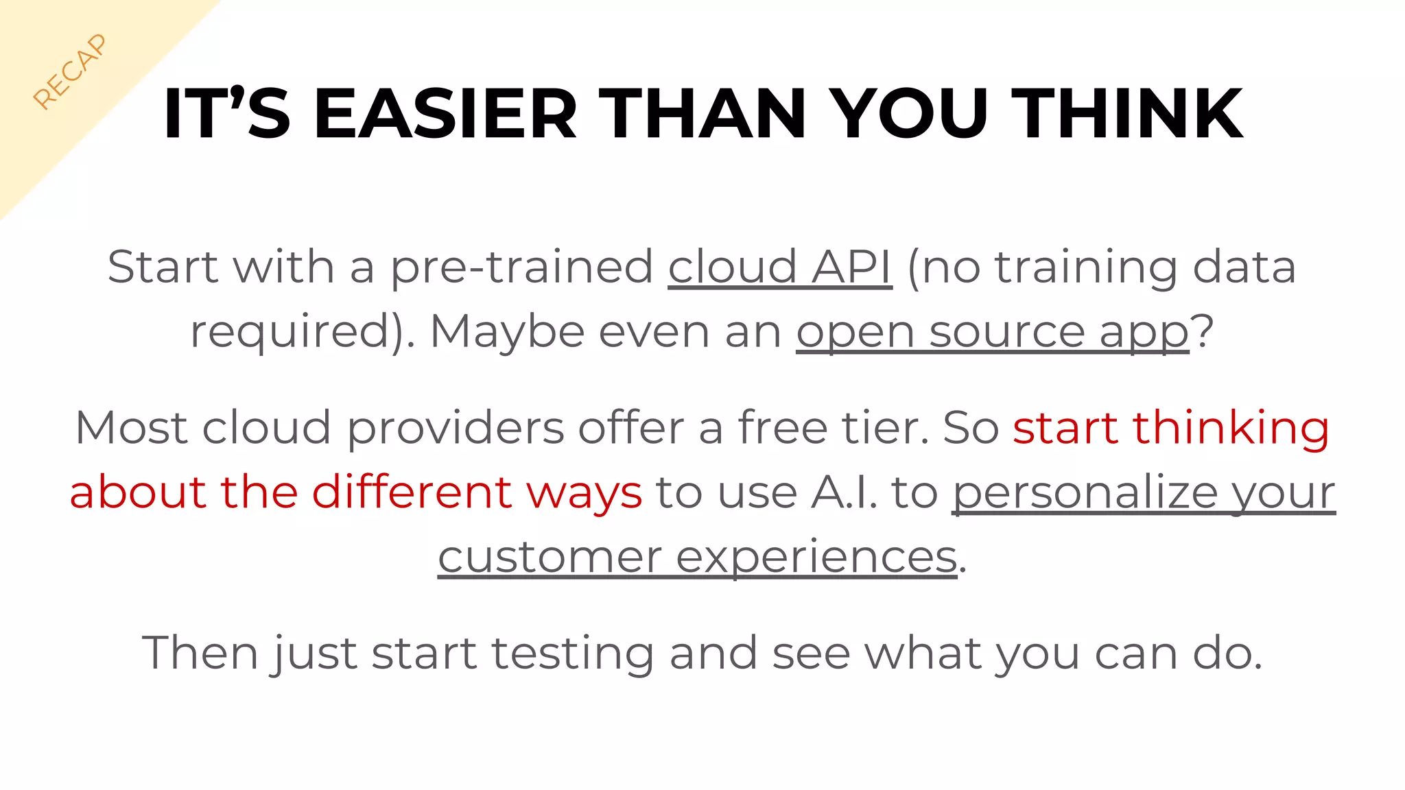 Start with a pre-trained cloud API (no training data
required). Maybe even an open source app?
Most cloud providers offer a free tier. So start thinking
about the different ways to use A.I. to personalize your
customer experiences.
Then just start testing and see what you can do.
IT’S EASIER THAN YOU THINK
R
EC
A
P
 