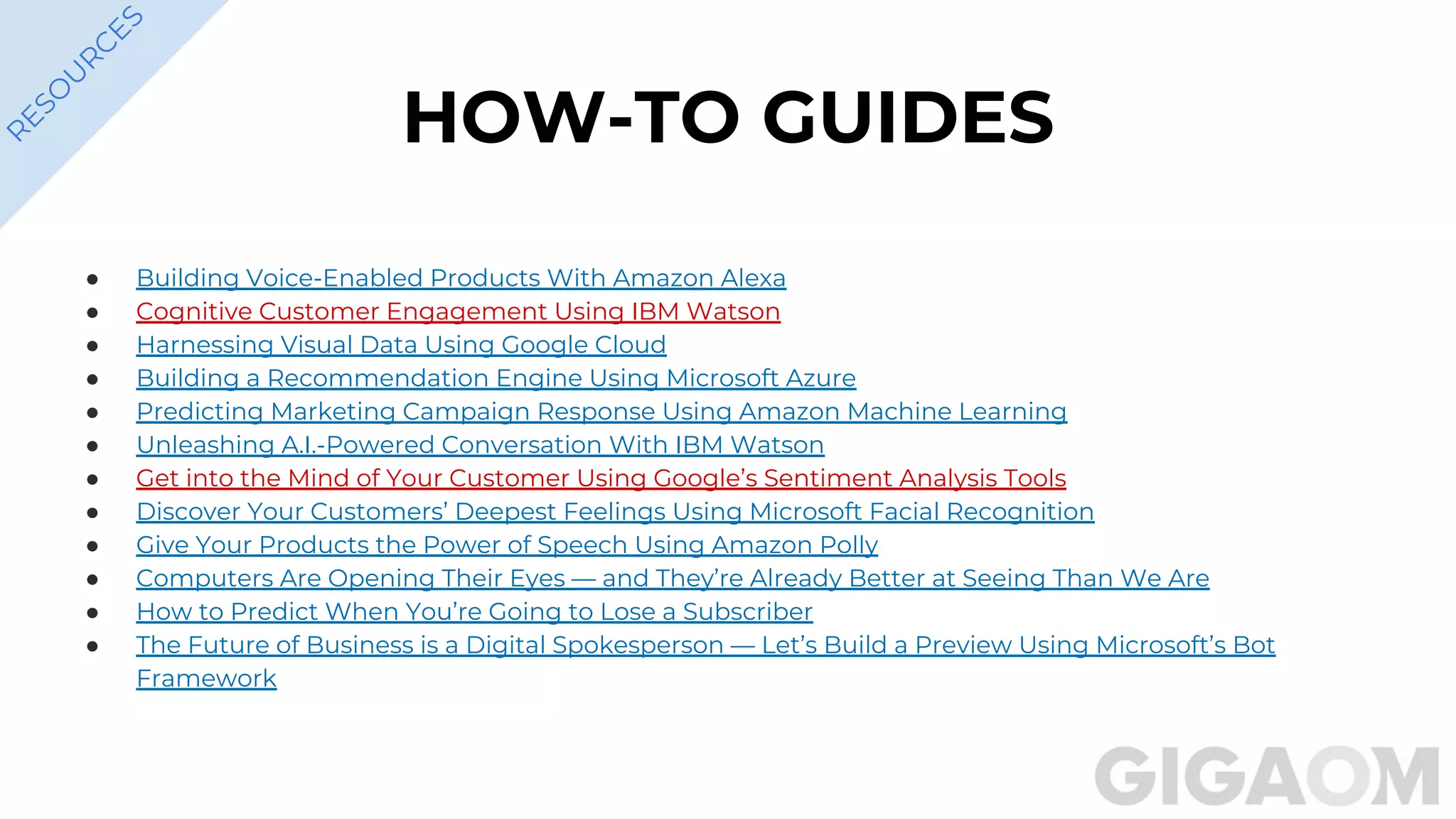HOW-TO GUIDES
● Building Voice-Enabled Products With Amazon Alexa
● Cognitive Customer Engagement Using IBM Watson
● Harnessing Visual Data Using Google Cloud
● Building a Recommendation Engine Using Microsoft Azure
● Predicting Marketing Campaign Response Using Amazon Machine Learning
● Unleashing A.I.-Powered Conversation With IBM Watson
● Get into the Mind of Your Customer Using Google’s Sentiment Analysis Tools
● Discover Your Customers’ Deepest Feelings Using Microsoft Facial Recognition
● Give Your Products the Power of Speech Using Amazon Polly
● Computers Are Opening Their Eyes — and They’re Already Better at Seeing Than We Are
● How to Predict When You’re Going to Lose a Subscriber
● The Future of Business is a Digital Spokesperson — Let’s Build a Preview Using Microsoft’s Bot
Framework
R
ESO
U
R
C
ES
 