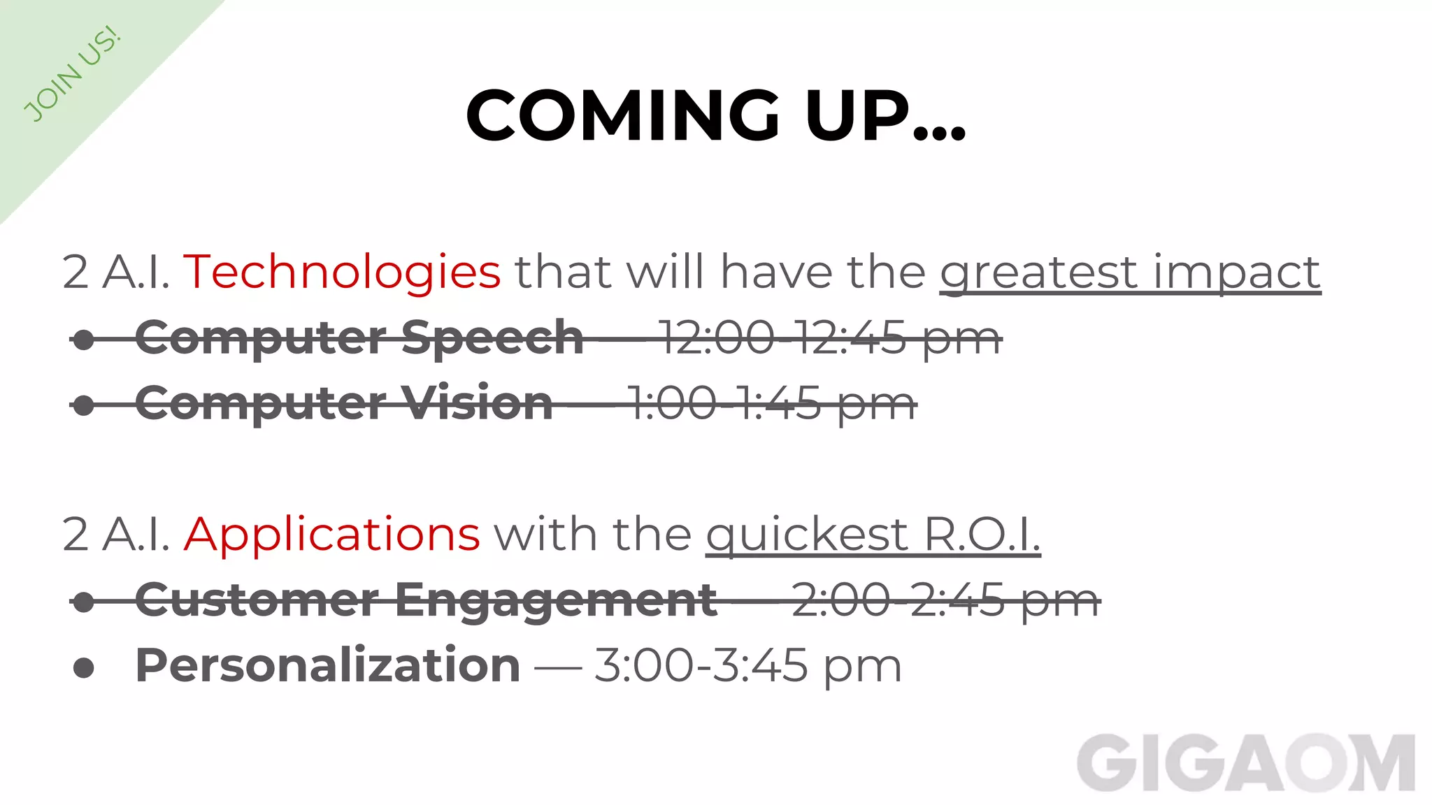 COMING UP...
2 A.I. Technologies that will have the greatest impact
● Computer Speech — 12:00-12:45 pm
● Computer Vision — 1:00-1:45 pm
2 A.I. Applications with the quickest R.O.I.
● Customer Engagement — 2:00-2:45 pm
● Personalization — 3:00-3:45 pm
JO
IN
U
S!
 