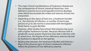 • The major clinical manifestations of hookworm disease are
the consequences of chronic intestinal blood loss. Iron-
deficiency anemia occurs and hypoalbuminemia develops
when blood loss exceeds the intake and reserves of host iron
and protein.
• Depending on the status of host iron, a hookworm burden
(i.e., the intensity of infection, or number of worms per
person) of 40 to 160 worms is associated with hemoglobin
levels below 11 g per deciliter.
• However, other studies have shown that anemia may occur
with a lighter hookworm burden. Because infection with A.
duodenale causes greater blood loss than doe’s infection with
N. americanus, the degree of iron-deficiency anemia induced
by hookworms depends on the species.
• Relationship between the Hookworm Burden and Anemia.)
Most of the physical signs of chronic hookworm infection
reflect the presence of iron-deficiency anemia.
 