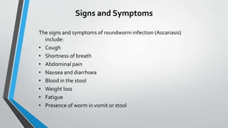 Signs and Symptoms
The signs and symptoms of roundworm infection (Ascariasis)
include:
• Cough
• Shortness of breath
• Abdominal pain
• Nausea and diarrhoea
• Blood in the stool
• Weight loss
• Fatigue
• Presence of worm in vomit or stool
 