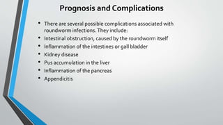 Prognosis and Complications
• There are several possible complications associated with
roundworm infections.They include:
• Intestinal obstruction, caused by the roundworm itself
• Inflammation of the intestines or gall bladder
• Kidney disease
• Pus accumulation in the liver
• Inflammation of the pancreas
• Appendicitis
 