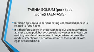 TAENIA SOLIUM (pork tape
worm)(TAENIASIS)
• Infection only occur in persons eating undercooked pork so is
related to food habits
• It is therefore absent in those with religious and reservations
against eating pork but cyticercosis may occur in any person
residing in endemic areas even in vegetarians because the
mode of infection is by contamination of food or drink with
eggs deposited in soil
 