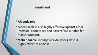 Treatment
•Albendazole
•Albendazole is also highly effective against other
intestinal nematodes and is therefore suitable for
mass treatment.
•Mebendazole 100mg twice daily for 3 days is
highly effective against
 