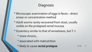 Nov 2009 33
Diagnosis
•Microscopic examination of eggs in feces – direct
smear or concentration method
•Adult worms rarely recovered from stool, usually
visible on the prolapsed rectal mucosa
•Dysentery similar to that of amoebiasis, butT. t.
•more chronic,
•associated with malnutrition
•likely to cause rectal prolapse
 