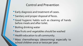 Control and Prevention
•Early diagnosis and treatment of cases.
•Sanitary and proper disposal of feces.
•Good hygienic habits such as cleaning of hands
before meals and after toilet.
•Boiling drinking water
•Raw fruits and vegetables should be washed
•Health education to all community.
•Mass chemotherapy (deworming) especially to
school children once or twice per year.
 
