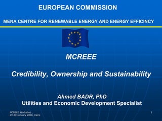 EUROPEAN COMMISSION

MENA CENTRE FOR RENEWABLE ENERGY AND ENERGY EFFICINCY




                               MCREEE

   Credibility, Ownership and Sustainability


                          Ahmed BADR, PhD
           Utilities and Economic Development Specialist
  MCREEE Workshop ,                                        1
  29-30 January 2008, Cairo
  29-
 