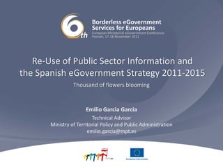 Re‐Use of Public Sector Information and 
the Spanish eGovernment Strategy 2011‐2015
                 Thousand of flowers blooming


                       Emilio Garcia Garcia
                          Technical Advisor
       Ministry of Territorial Policy and Public Administration
                        emilio.garcia@mpt.es
 