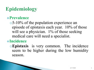Prevalence
o5-10% of the population experience an
episode of epistaxis each year. 10% of those
will see a physician. 1% of those seeking
medical care will need a specialist.
Incidence
oEpistaxis is very common. The incidence
seem to be higher during the low humidity
season.
2/17/2023 4
 