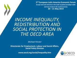 2nd European-Latin America Economic Forum 
Europe and Latin America in the wake of global paradigm shifts 
and new trends in the world economy 
20 – 21 May 2014 
INCOME INEQUALITY, 
REDISTRIBUTION AND 
SOCIAL PROTECTION IN 
THE OECD AREA 
Michael Förster 
Directorate for Employment, Labour and Social Affairs, 
Social Policy Division 
www.oecd.org/social/inequality.htm 
 