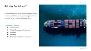 Proprietary + Confidential
But why Containers?
Containers are a great choice when your biggest priority
is to maximize the number of apps running on a minimal
number of servers, and fast app deployments
Benefits of Containers:
● Less overhead
● Reduce IT management resources
● Portability
● Efficiency
● Better app development experience
 