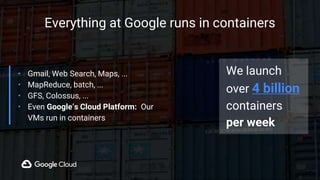 Everything at Google runs in containers
• Gmail, Web Search, Maps, ...
• MapReduce, batch, ...
• GFS, Colossus, ...
• Even Google’s Cloud Platform: Our
VMs run in containers
We launch
over 4 billion
containers
per week
 