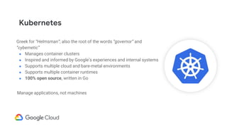 Kubernetes
Greek for “Helmsman”; also the root of the words “governor” and
“cybernetic”
● Manages container clusters
● Inspired and informed by Google’s experiences and internal systems
● Supports multiple cloud and bare-metal environments
● Supports multiple container runtimes
● 100% open source, written in Go
Manage applications, not machines
 