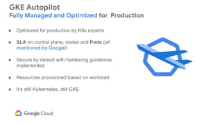 GKE Autopilot
Fully Managed and Optimized for Production
● Optimized for production by K8s experts
● SLA on control plane, nodes and Pods (all
monitored by Google)
● Secure by default with hardening guidelines
implemented
● Resources provisioned based on workload
● It’s still Kubernetes, still GKE
 