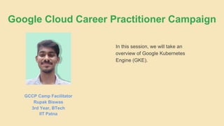 In this session, we will take an
overview of Google Kubernetes
Engine (GKE).
GCCP Camp Facilitator
Rupak Biswas
3rd Year, BTech
IIT Patna
Google Cloud Career Practitioner Campaign
 