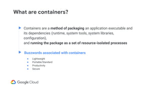 What are containers?
Containers are a method of packaging an application executable and
its dependencies (runtime, system tools, system libraries,
configuration),
and running the package as a set of resource-isolated processes
Buzzwords associated with containers
● Lightweight
● Portable/Standard
● Productivity
● Secure
 