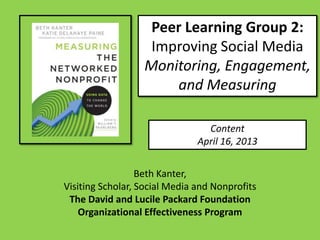 Peer Learning Group 2:
                   Improving Social Media
                  Monitoring, Engagement,
                      and Measuring

                                 Content
                               April 16, 2013


                  Beth Kanter,
Visiting Scholar, Social Media and Nonprofits
 The David and Lucile Packard Foundation
    Organizational Effectiveness Program
 