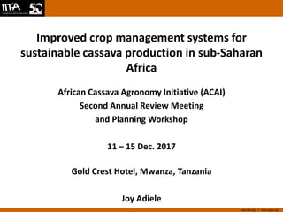 www.iita.org I www.cgiar.org
Improved crop management systems for
sustainable cassava production in sub-Saharan
Africa
African Cassava Agronomy Initiative (ACAI)
Second Annual Review Meeting
and Planning Workshop
11 – 15 Dec. 2017
Gold Crest Hotel, Mwanza, Tanzania
Joy Adiele
 