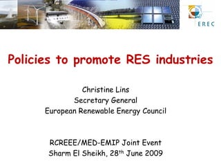 Policies to promote RES industries

                Christine Lins
             Secretary General
      European Renewable Energy Council



      RCREEE/MED-EMIP Joint Event
      Sharm El Sheikh, 28th June 2009
 
