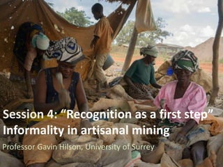 Session 4: “Recognition as a first step”
Informality in artisanal mining
Professor Gavin Hilson, University of Surrey
 